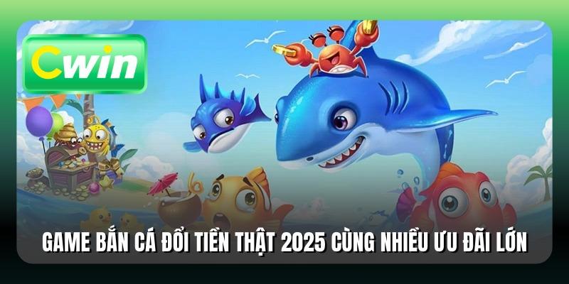 Game Bắn Cá Đổi Tiền Thật 2025 Cùng Nhiều Ưu Đãi Lớn